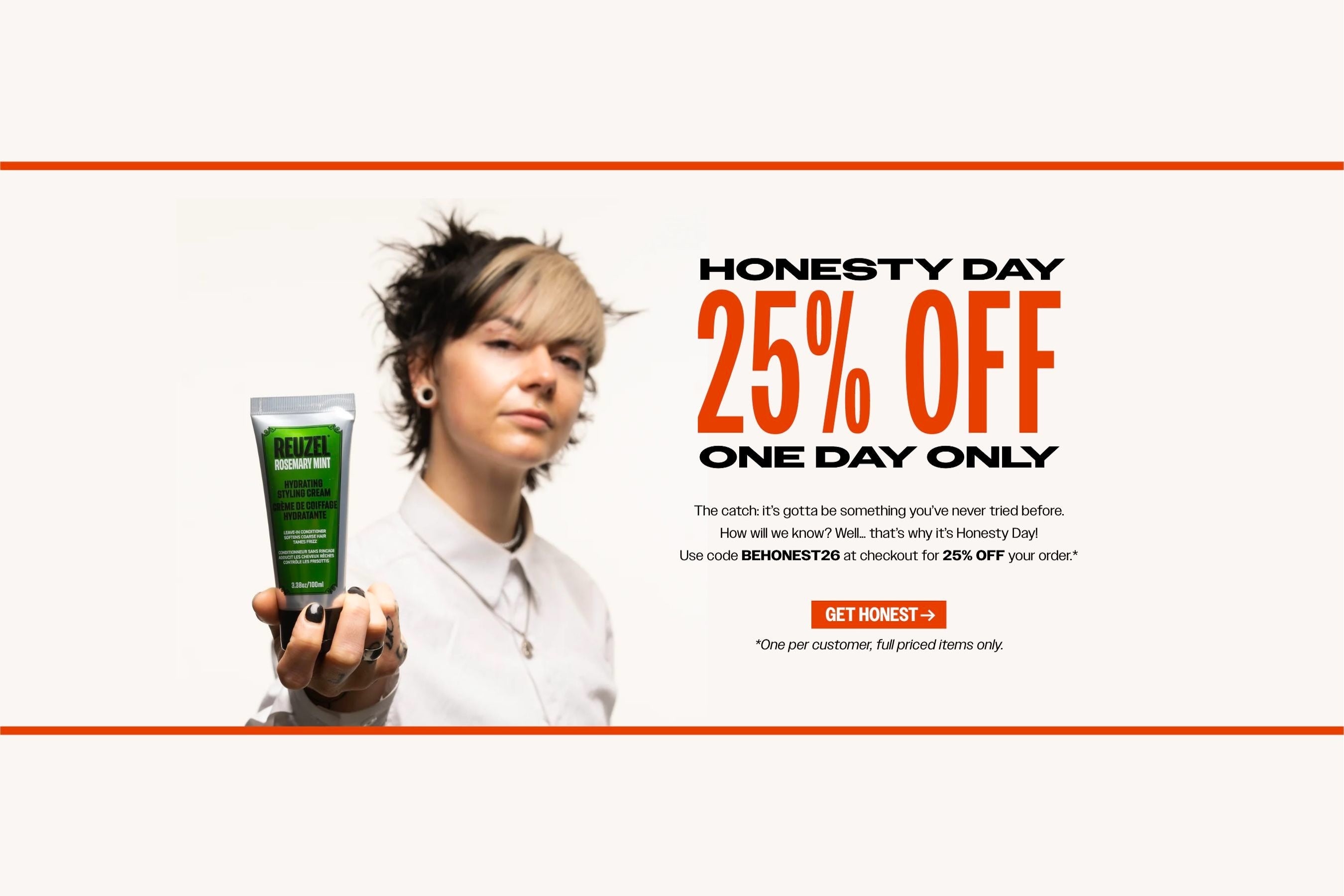 HONESTY DAY. 25% OFF. ONE day only. The catch: it's gotta be something you've never tried before. How Will we know? well.... that's why it's honesty day! Use code "BEHONEST26"at checkout for 25% OFF your order" Click to shop.