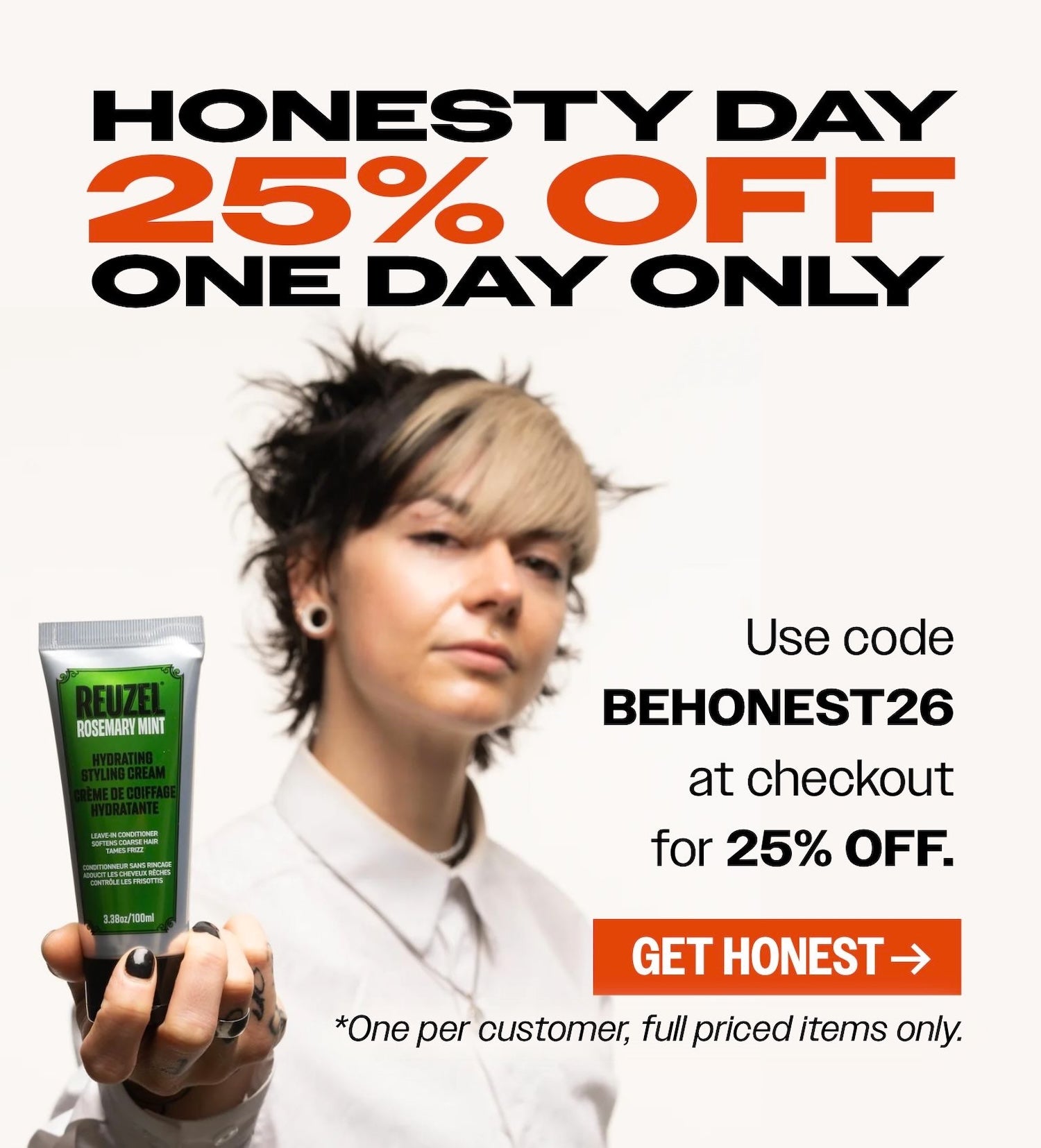 HONESTY DAY. 25% OFF. ONE day only. The catch: it's gotta be something you've never tried before. How Will we know? well.... that's why it's honesty day! Use code "BEHONEST26"at checkout for 25% OFF your order" Click to shop.