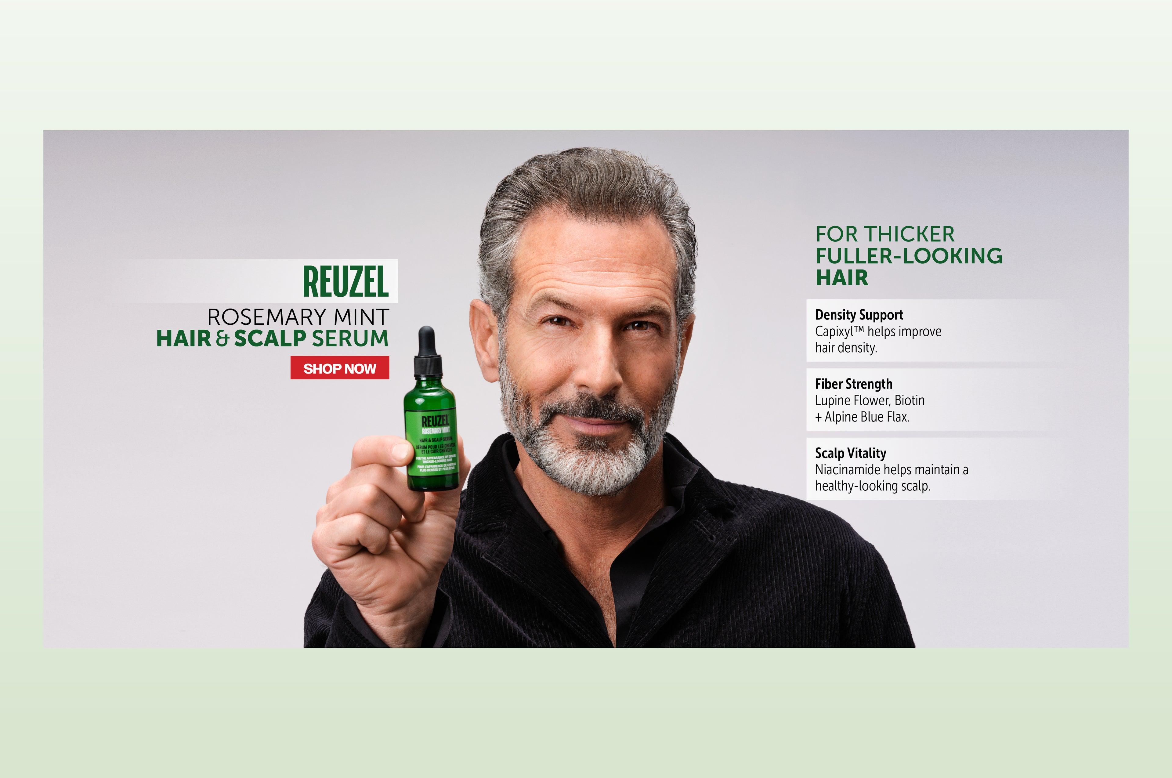 Promotional Banner for REUZEL'S NEW rosemary mint hair & scalp serum. Banner reads "FOR THICKER FULLER - LOOKING HAIR" "Density Support. Capixyl helps improve hair density. Fiber strength: Lupine flower, Biotin + Alpine Blue Flax. Scalp Vitality: Niacinamide helps maintain a healthy-looking scalp." Red button that says "SHOP NOW" Click the banner to shop the new serum!