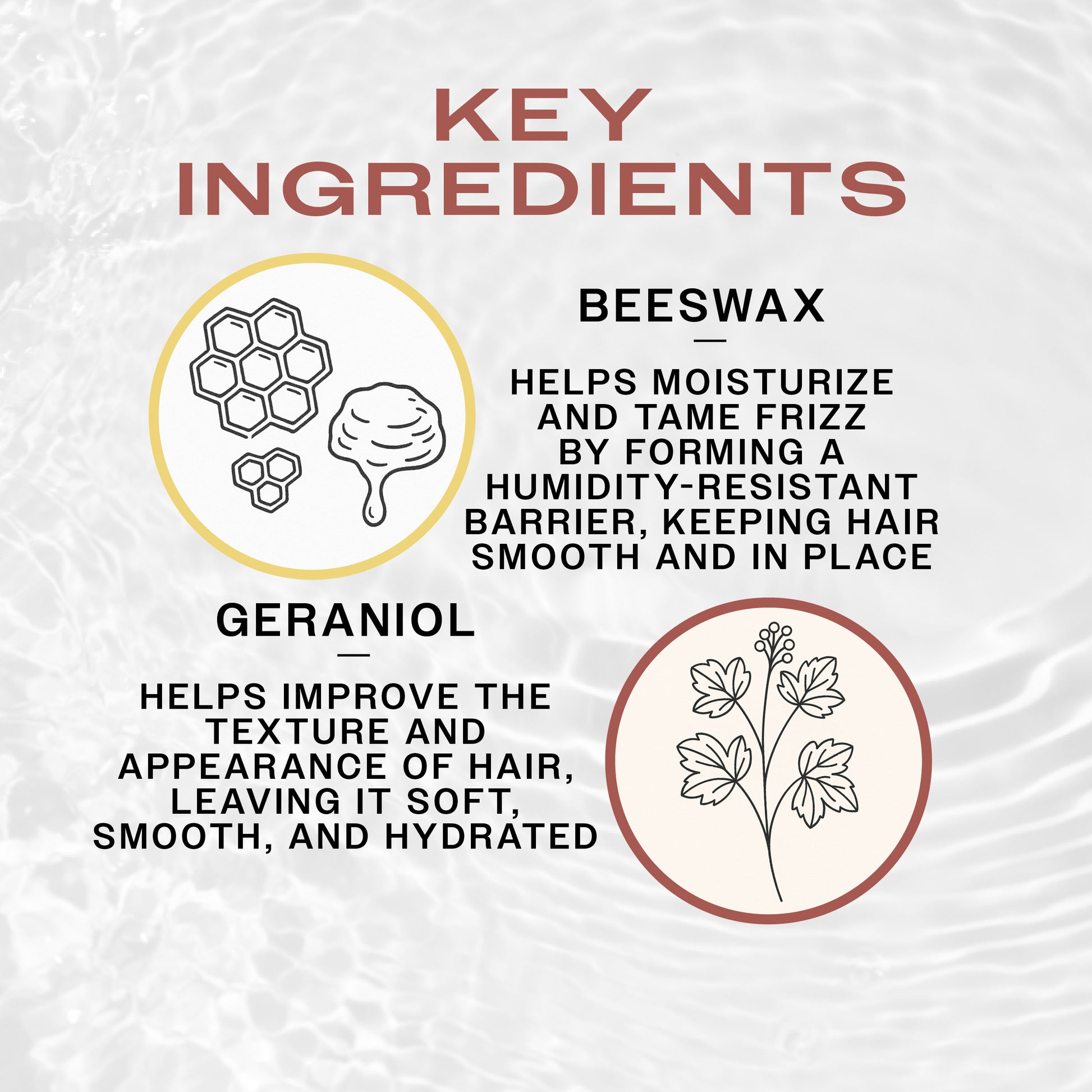 KEY INGREDIENTS of REUZEL Reuzel Bourbon Sidecar Mustache Wax: 
BEESWAX
—
HELPS MOISTURIZE AND TAME FRIZZ BY FORMING A HUMIDITY-RESISTANT BARRIER, KEEPING HAIR SMOOTH AND IN PLACE
GERANIOL
—
HELPS IMPROVE THE TEXTURE AND APPEARANCE OF HAIR, LEAVING IT SOFT, SMOOTH, AND HYDRATED