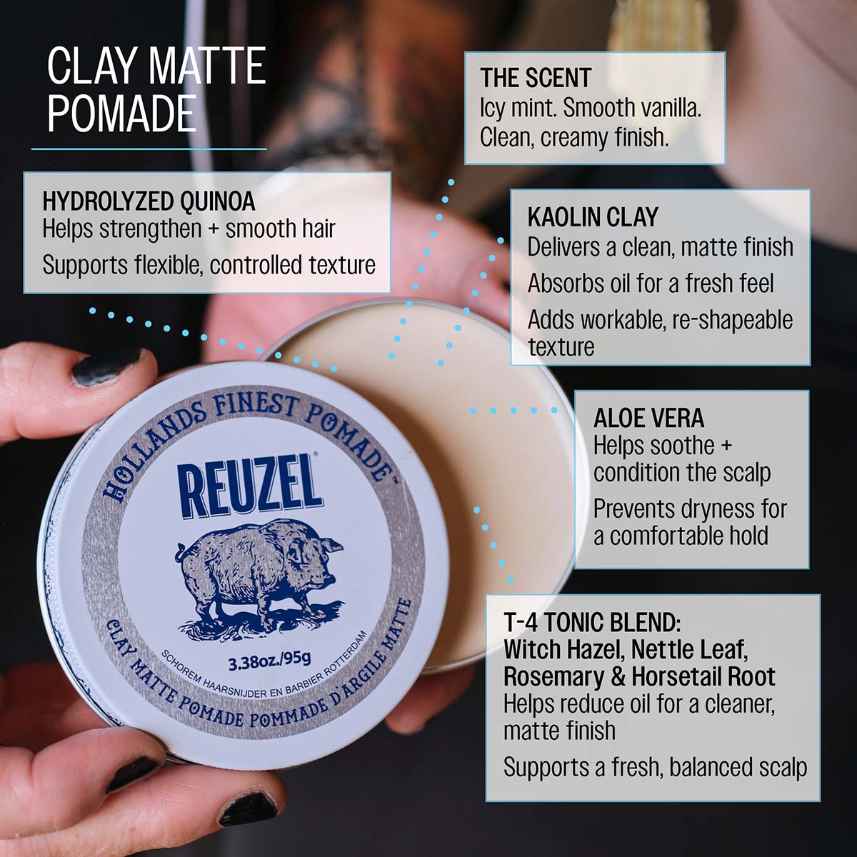 Clay matte pomade hydrolyzed quinoa helps strengthen and smooth hair supports flexible, controlled texture the scent icy mint. Smooth vanilla. Clean, creamy finish. Kaolin clay delivers a clean, matte finish absorbs oil for a fresh feel adds workable, re-shapable texture aloe vera helps soothe and condition the scalp prevents dryness for a comfortable hold T4 tonic blend: witch hazel, nettle leaf, rosemary and horsetail root helps reduce oil for a cleaner matte finish supports a fresh, balanced scalp