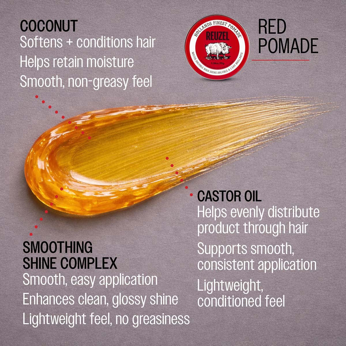 Red pomade coconut softens and conditions hair helps retain moisture smooth, non-greasy feel smoothing shine complex smooth, easy application enhances clean, glossy shine lightweight feel, no greasiness castor oil helps evenly distibute product through hair supports smooth, consistent application lightweight conditioned feel