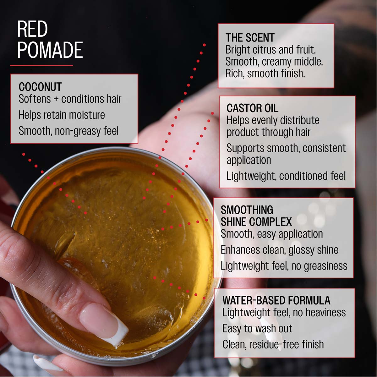 Red pomade coconut softens and conditions hair helps retain moisture smooth, non greasy feel the scent bright citrus and fruit smooth, creamy middle. Rich, smooth finish castor oil helps evenly distribute product through hair supports smooth, consistent application lightweight, conditioned feel smoothing shine complex smooth, easy application enhances clean, glossy shine lightweight feel, no greasiness water-based formula lightweight feel, no heaviness easy to wash out clean, residue-free finish