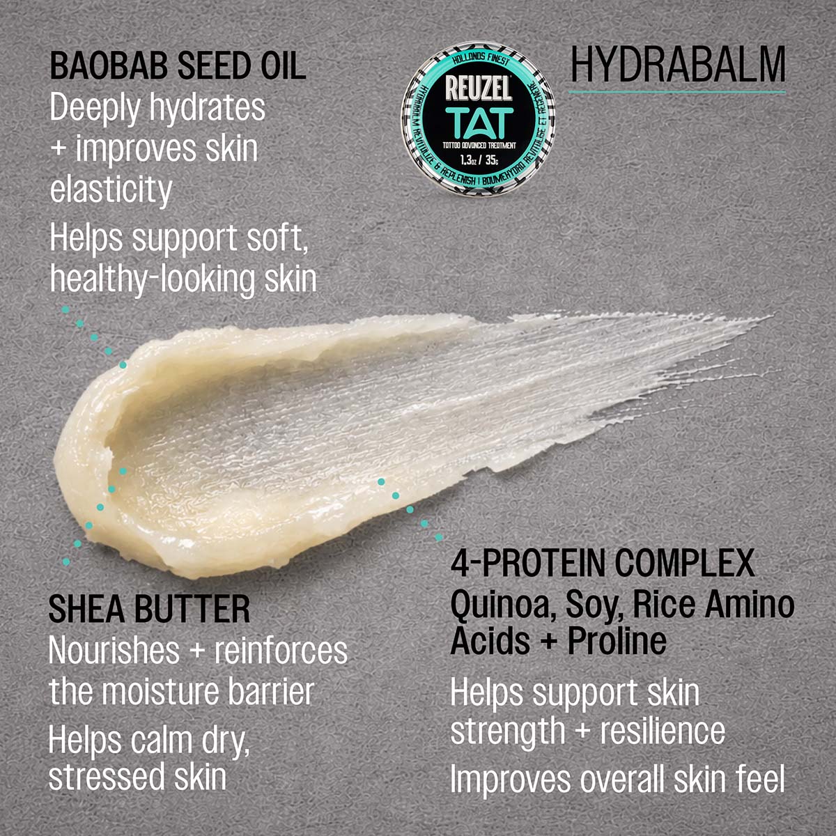 REUZEL Hydrabalm
SHEA BUTTER
Nourishes + reinforces the moisture barrier
Helps calm dry, stressed skin

4-PROTEIN COMPLEX
Quinoa, soy, rice amino acids + proline
Helps support skin strength + resilience
Improves overall skin feel

ORCHID EXTRACT
Helps brighten + even skin tone
Supports a healthy-looking glow

ALOE VERA 
Helps soothe + hydrate skin
Supports a calm, refreshed feel