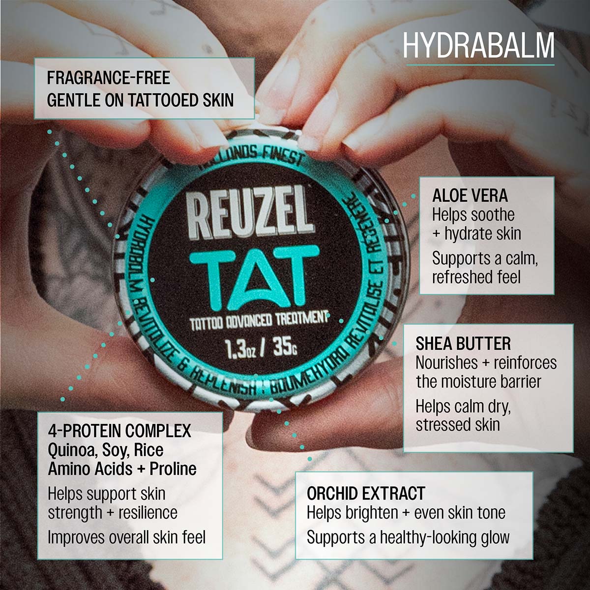 Reuzel TAT hydrabalm fragrance-free gentle on tattooed skin aloe vera helps soothe and hydrate skin supporta calm, refreshed feel shea butter nourishes and reinforces the moisture barrier helps calm dry, stressed skin 4-protein complex quiona, soy, rice amino acids, proline helps support skin strength and resilience improves overall skin feel orchid extract helps brighten and even skin tone supports a healthy-looking glow