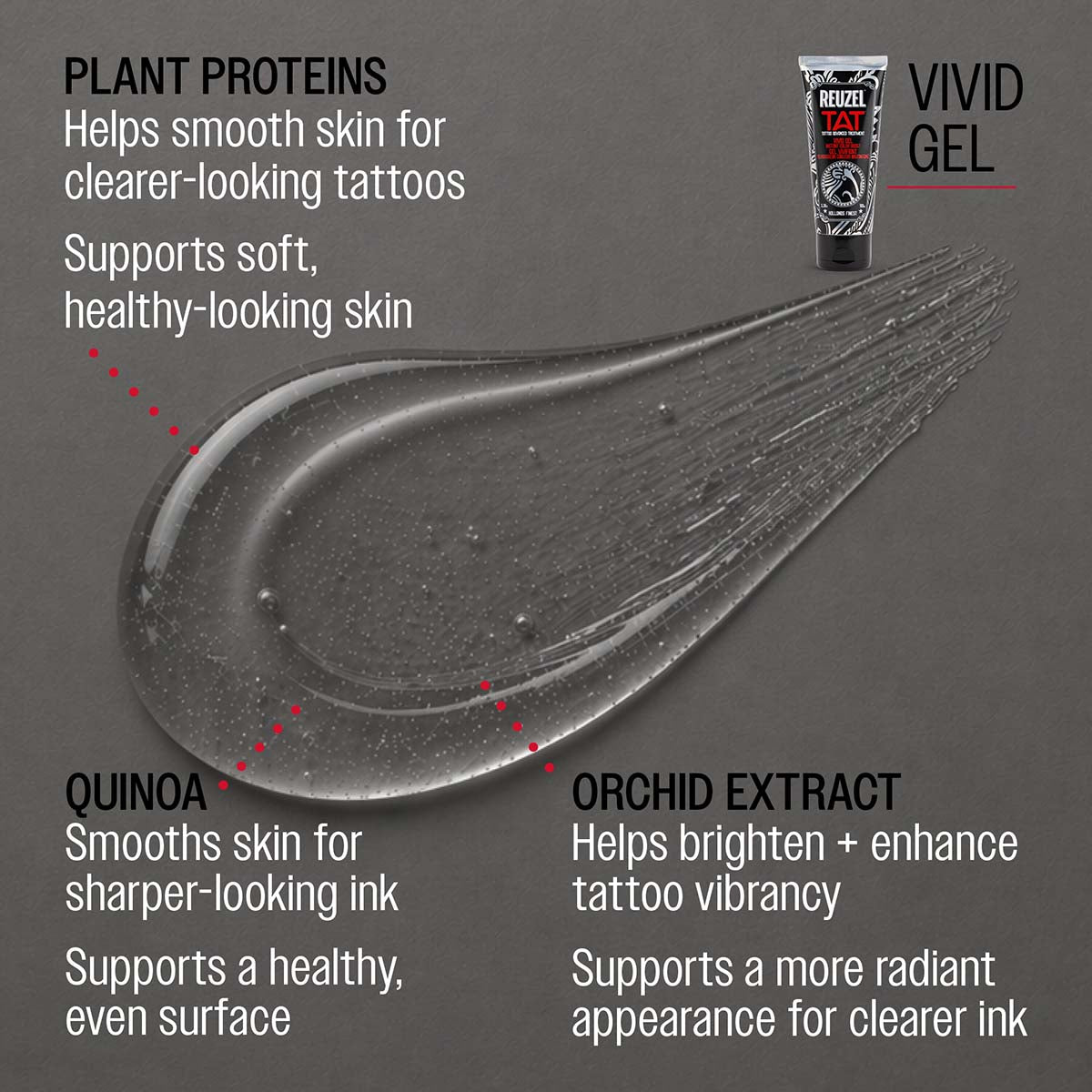 REUZEL vivid gel
PLANT PROTEINS
Helps smooth skin for clearer-looking tattoos
Supports soft, healthy-looking skin

CASTOR OIL
Locks in moisture for richer-looking color
Adds a natural, healthy sheen

QUINOA
Smooths skin for sharper-looking ink
Supports a healthy, even surface

ORCHID EXTRACT
Helps brighten + enhance tattoo vibrancy
Supports a more radiant appearance for clearer ink