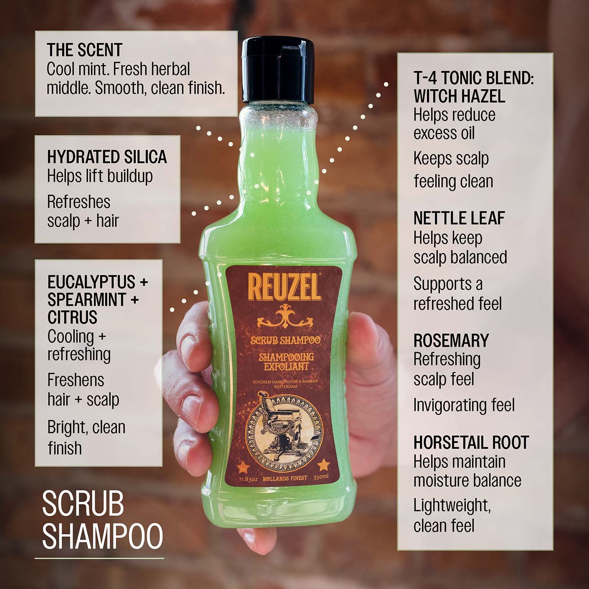 Reuzel scrub shampoo hydrated silica helps lift buildup refreshes scalp and hair eucalyptus spearmint and citrus cooling and refreshing freshens hair and scalp bright clean finish t-4 tonic blend: witch hazel, nettle leaf, rosemary, and horsetail root helps keep scalp feeling balanced supports a clean refreshed feel the scent cool mint fresh herbal middle smooth clean finish