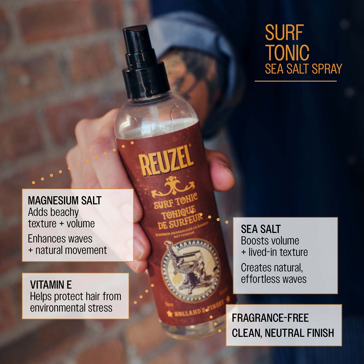 SURF TONIC SEA SALT SPRAY

REUZEL SURF TONIC TONIQUE DE SURFEUR SCHOREM HAARSNIJDER EN BARBIER ROTTERDAM HOLLAND'S FINEST

MAGNESIUM SALT

Adds beachy texture + volume

Enhances waves + natural movement

VITAMIN E

Helps protect hair from environmental stress

SEA SALT

Boosts volume + lived-in texture

Creates natural, effortless waves

FRAGRANCE-FREE CLEAN, NEUTRAL FINISH